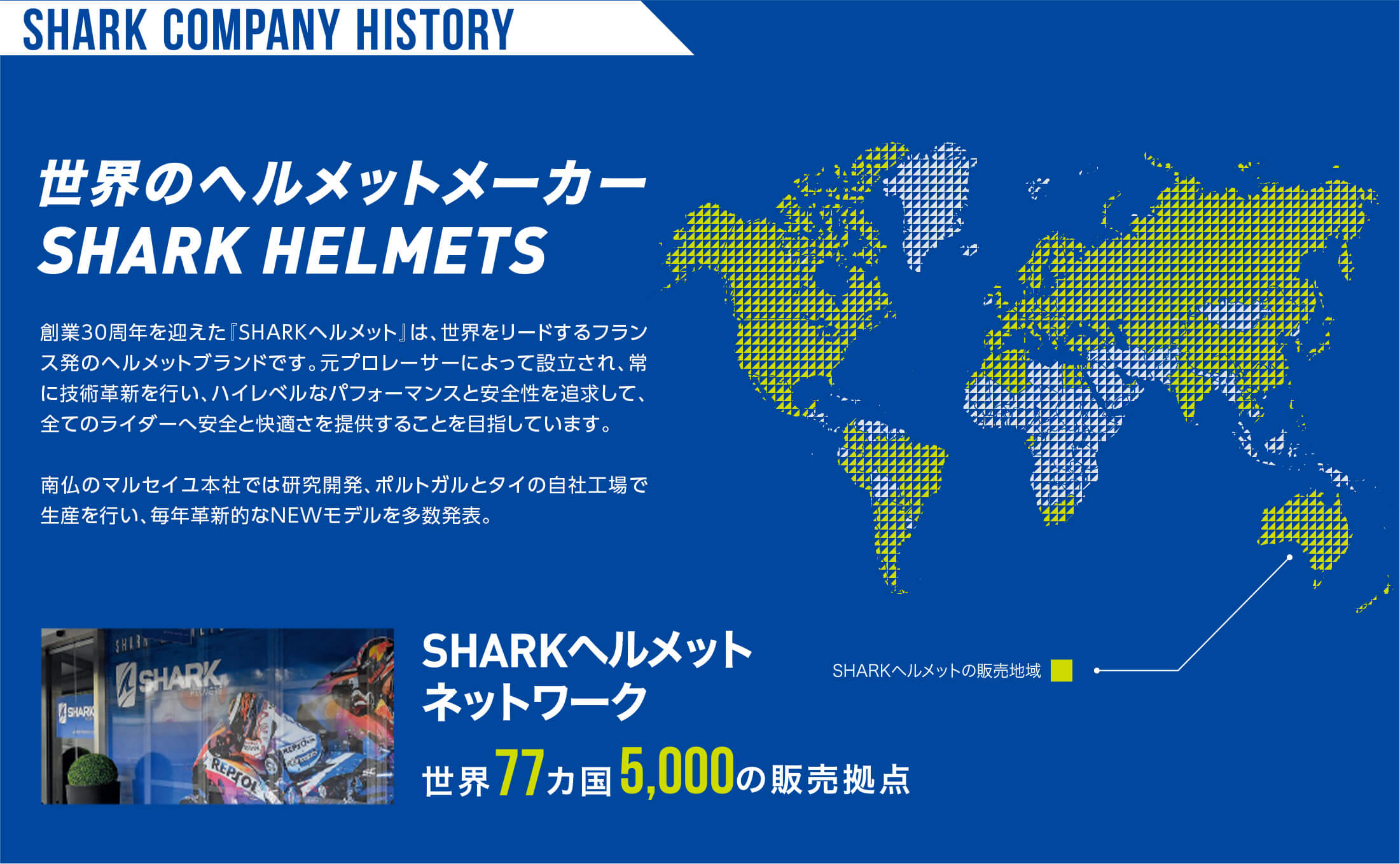 世界のヘルメットメーカー 世界77ヵ国、5,000の販売拠点　創業30年を迎えた「SHARKヘルメット」は、世界をリードするプランス発のヘルメットブランドです。元プロレーサーによって設立され、常に技術革新を行い、ハイレベルなパフォーマンスと安全性を追求して、全てのライダーへ安全と快適さを提供することを目指しています。南仏のマルセイユ本社では、研究開発、ポルトガルとタイの自社工場で生産を行い、毎年核心的なNEWモデルを多数発表。