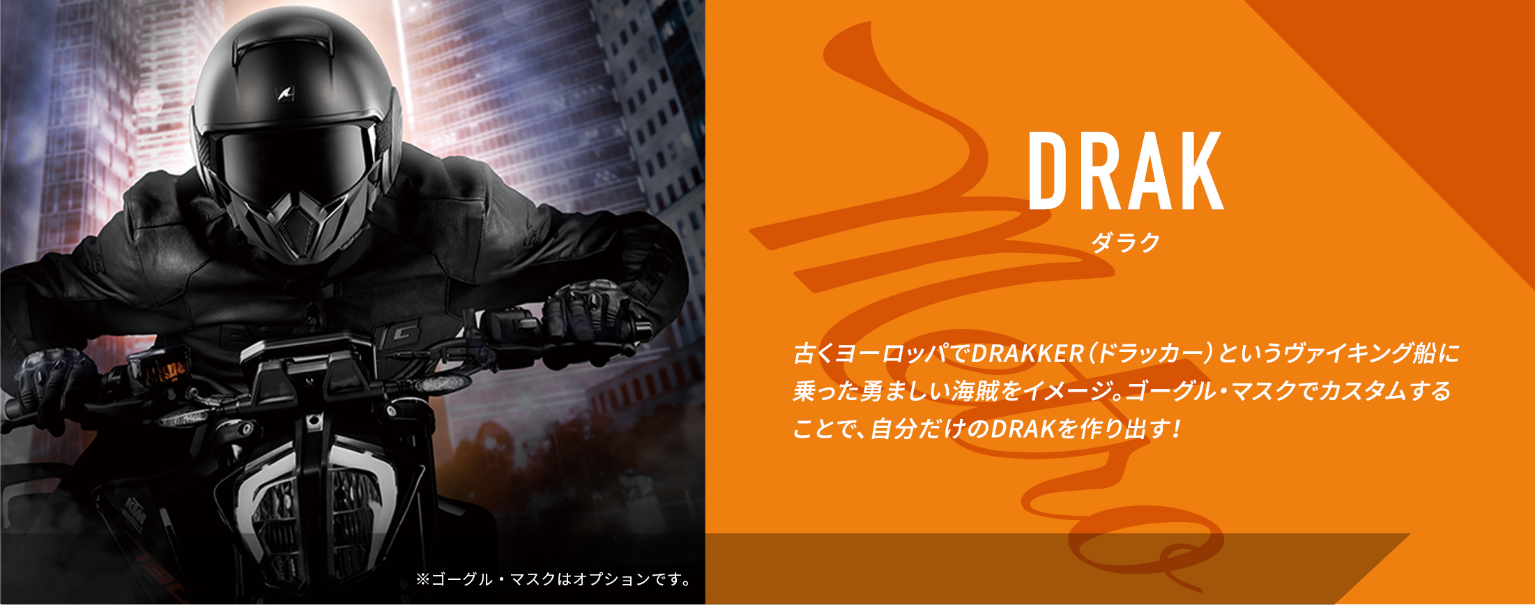 DRAK ダラク　古くヨーロッパでDRAKKER（ドラッカー）というヴァイキング船に乗った勇ましい海賊をイメージ。ゴーグル・マスクでカスタムすることで、自分だけのDRAKを作り出す！